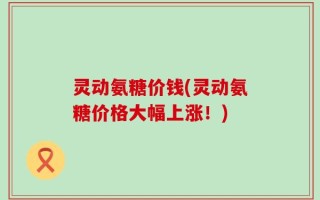 灵动氨糖价钱(灵动氨糖价格大幅上涨！)