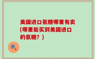 美国进口氨糖哪里有卖(哪里能买到美国进口的氨糖？)