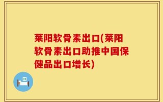 莱阳软骨素出口(莱阳软骨素出口助推中国保健品出口增长)