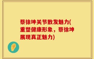 蔡徐坤关节散发魅力(重塑健康形象，蔡徐坤展现真正魅力)