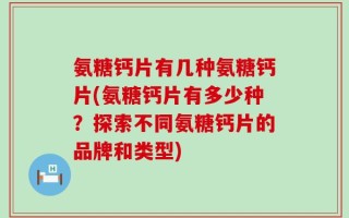 氨糖钙片有几种氨糖钙片(氨糖钙片有多少种？探索不同氨糖钙片的品牌和类型)