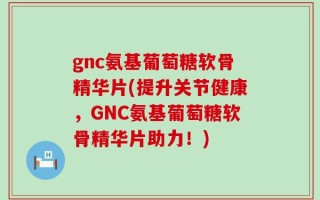 gnc氨基葡萄糖软骨精华片(提升关节健康，GNC氨基葡萄糖软骨精华片助力！)