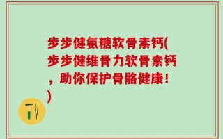 步步健氨糖软骨素钙(步步健维骨力软骨素钙，助你保护骨骼健康！)