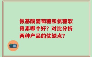 氨基酸葡萄糖和氨糖软骨素哪个好？对比分析两种产品的优缺点？