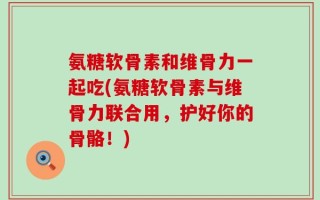 氨糖软骨素和维骨力一起吃(氨糖软骨素与维骨力联合用，护好你的骨骼！)