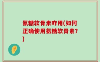 氨糖软骨素咋用(如何正确使用氨糖软骨素？)