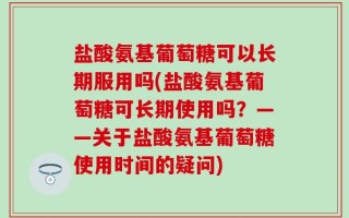 盐酸氨基葡萄糖可以长期服用吗(盐酸氨基葡萄糖可长期使用吗？——关于盐酸氨基葡萄糖使用时间的疑问)