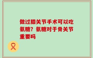 做过膝关节手术可以吃氨糖？氨糖对于骨关节重要吗