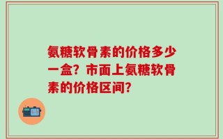 氨糖软骨素的价格多少一盒？市面上氨糖软骨素的价格区间？
