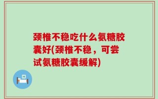 颈椎不稳吃什么氨糖胶囊好(颈椎不稳，可尝试氨糖胶囊缓解)