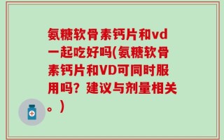 氨糖软骨素钙片和vd一起吃好吗(氨糖软骨素钙片和VD可同时服用吗？建议与剂量相关。)