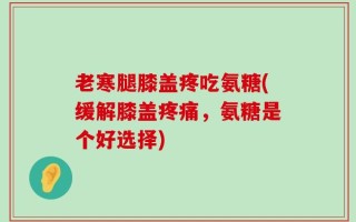 老寒腿膝盖疼吃氨糖(缓解膝盖疼痛，氨糖是个好选择)