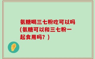氨糖喝三七粉吃可以吗(氨糖可以和三七粉一起食用吗？)