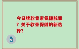 今日牌软骨素氨糖胶囊？关于软骨保健的新选择？