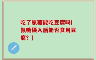 吃了氨糖能吃豆腐吗(氨糖摄入后能否食用豆腐？)