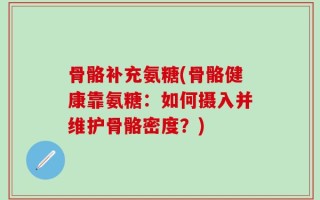 骨骼补充氨糖(骨骼健康靠氨糖：如何摄入并维护骨骼密度？)