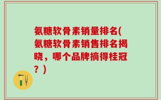 氨糖软骨素销量排名(氨糖软骨素销售排名揭晓，哪个品牌摘得桂冠？)