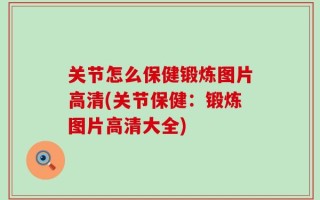 关节怎么保健锻炼图片高清(关节保健：锻炼图片高清大全)