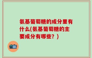 氨基葡萄糖的成分里有什么(氨基葡萄糖的主要成分有哪些？)