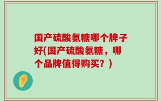 国产硫酸氨糖哪个牌子好(国产硫酸氨糖，哪个品牌值得购买？)