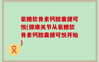 氨糖软骨素钙胶囊健可悦(健康关节从氨糖软骨素钙胶囊健可悦开始)