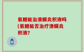 氨糖能治滑膜炎积液吗(氨糖能否治疗滑膜炎积液？