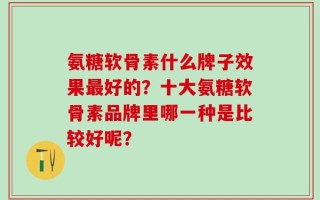 氨糖软骨素什么牌子效果最好的？十大氨糖软骨素品牌里哪一种是比较好呢？