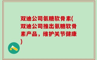 双迪公司氨糖软骨素(双迪公司推出氨糖软骨素产品，维护关节健康)
