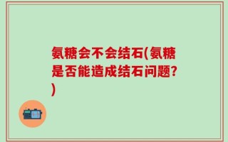 氨糖会不会结石(氨糖是否能造成结石问题？)
