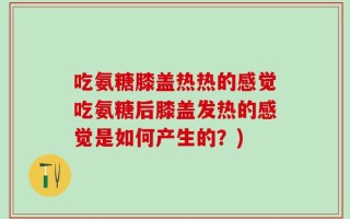 吃氨糖膝盖热热的感觉吃氨糖后膝盖发热的感觉是如何产生的？)