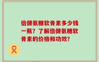 倍健氨糖软骨素多少钱一瓶？了解倍健氨糖软骨素的价格和功效？