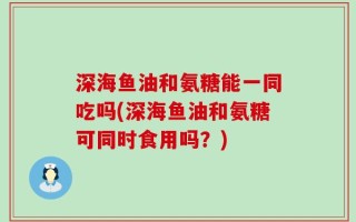 深海鱼油和氨糖能一同吃吗(深海鱼油和氨糖可同时食用吗？)