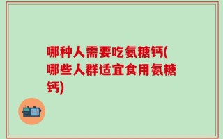 哪种人需要吃氨糖钙(哪些人群适宜食用氨糖钙)