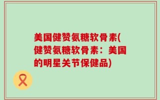 美国健赞氨糖软骨素(健赞氨糖软骨素：美国的明星关节保健品)