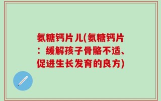 氨糖钙片儿(氨糖钙片：缓解孩子骨骼不适、促进生长发育的良方)