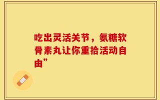 吃出灵活关节，氨糖软骨素丸让你重拾活动自由”