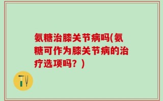 氨糖治膝关节病吗(氨糖可作为膝关节病的治疗选项吗？)