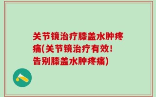 关节镜治疗膝盖水肿疼痛(关节镜治疗有效！告别膝盖水肿疼痛)