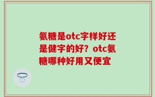 氨糖是otc字样好还是健字的好？otc氨糖哪种好用又便宜