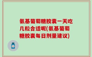 氨基葡萄糖胶囊一天吃几粒合适呢(氨基葡萄糖胶囊每日剂量建议)