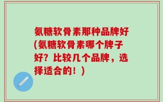 氨糖软骨素那种品牌好(氨糖软骨素哪个牌子好？比较几个品牌，选择适合的！)