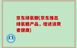 京东绿氨糖(京东推出绿氨糖产品，增进消费者健康)