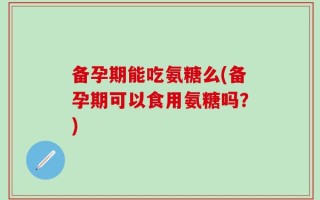 备孕期能吃氨糖么(备孕期可以食用氨糖吗？)