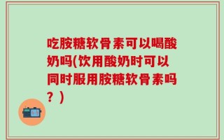 吃胺糖软骨素可以喝酸奶吗(饮用酸奶时可以同时服用胺糖软骨素吗？)