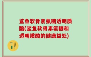 鲨鱼软骨素氨糖透明质酸(鲨鱼软骨素氨糖和透明质酸的健康益处)