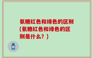 氨糖红色和绿色的区别(氨糖红色和绿色的区别是什么？)
