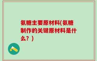 氨糖主要原材料(氨糖制作的关键原材料是什么？)