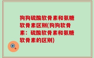 狗狗硫酸软骨素和氨糖软骨素区别(狗狗软骨素：硫酸软骨素和氨糖软骨素的区别)