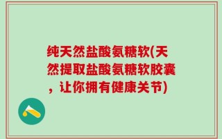 纯天然盐酸氨糖软(天然提取盐酸氨糖软胶囊，让你拥有健康关节)