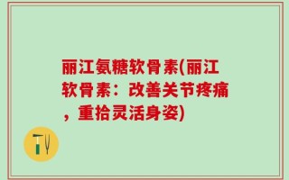 丽江氨糖软骨素(丽江软骨素：改善关节疼痛，重拾灵活身姿)